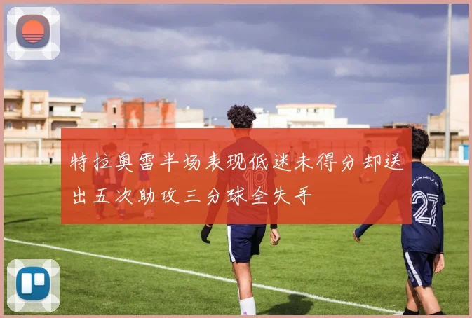 特拉奥雷半场表现低迷未得分却送出五次助攻三分球全失手