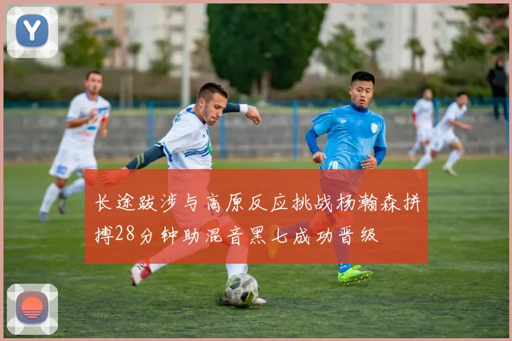 长途跋涉与高原反应挑战杨瀚森拼搏28分钟助混音黑七成功晋级