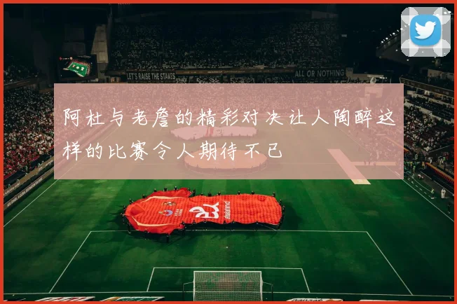 阿杜与老詹的精彩对决让人陶醉这样的比赛令人期待不已