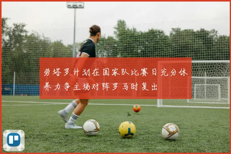 劳塔罗计划在国家队比赛日充分休养力争主场对阵罗马时复出