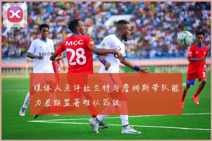媒体人点评杜兰特与詹姆斯带队能力差距显著难以匹敌