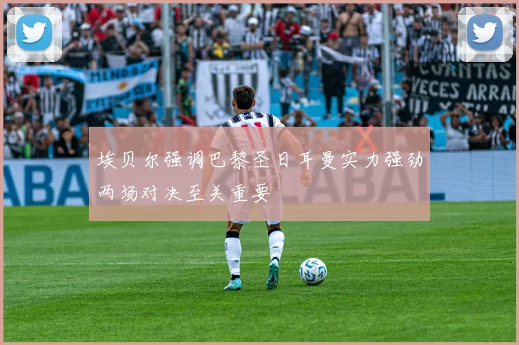 埃贝尔强调巴黎圣日耳曼实力强劲两场对决至关重要