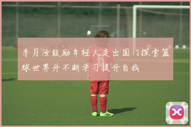 李月汝鼓励年轻人走出国门探索篮球世界并不断学习提升自我