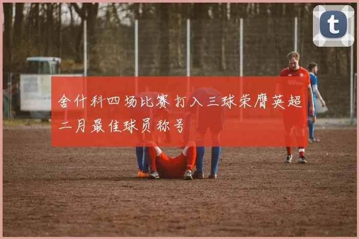 舍什科四场比赛打入三球荣膺英超二月最佳球员称号