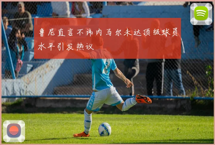 鲁尼直言不讳内马尔未达顶级球员水平引发热议