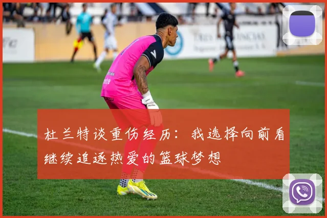 杜兰特谈重伤经历：我选择向前看继续追逐热爱的篮球梦想