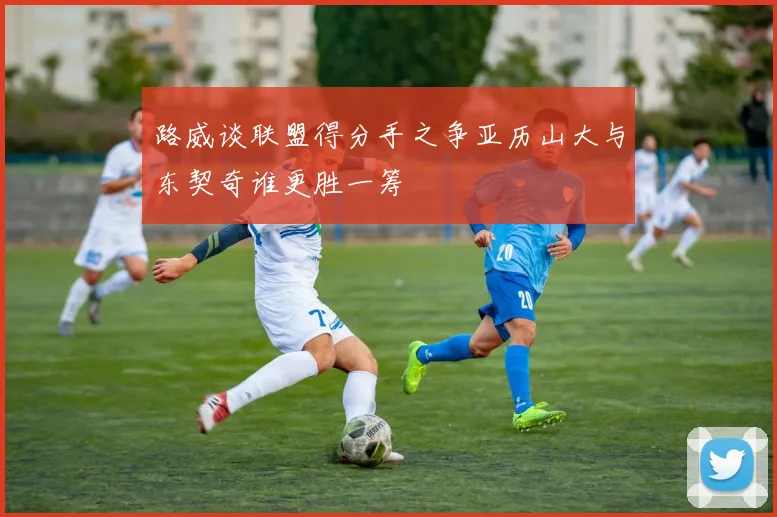 路威谈联盟得分手之争亚历山大与东契奇谁更胜一筹