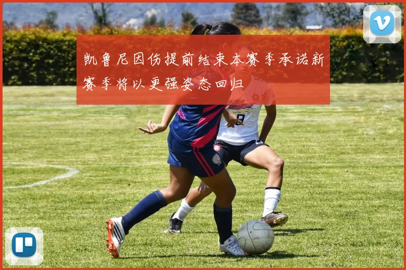 凯鲁尼因伤提前结束本赛季承诺新赛季将以更强姿态回归