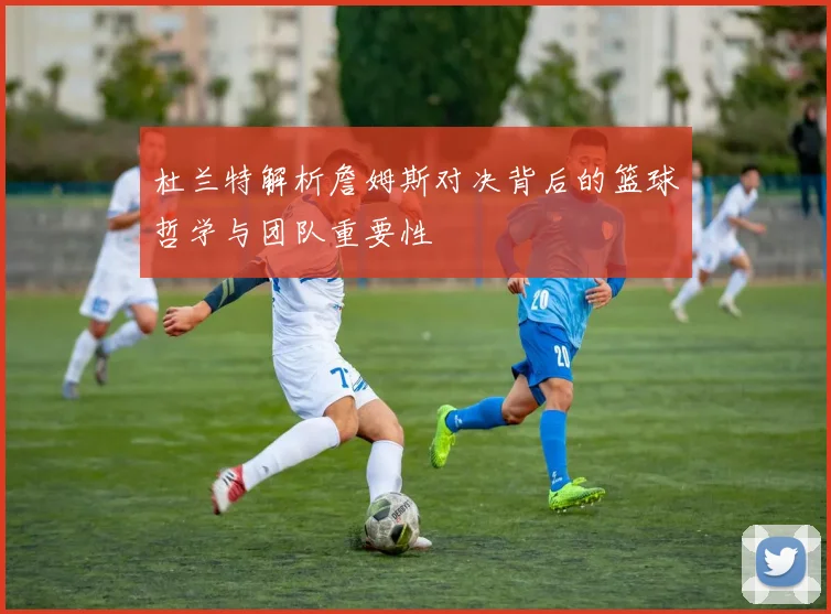 杜兰特解析詹姆斯对决背后的篮球哲学与团队重要性