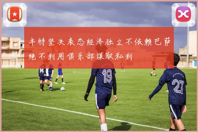 丰特坚决表态经济独立不依赖巴萨绝不利用俱乐部谋取私利
