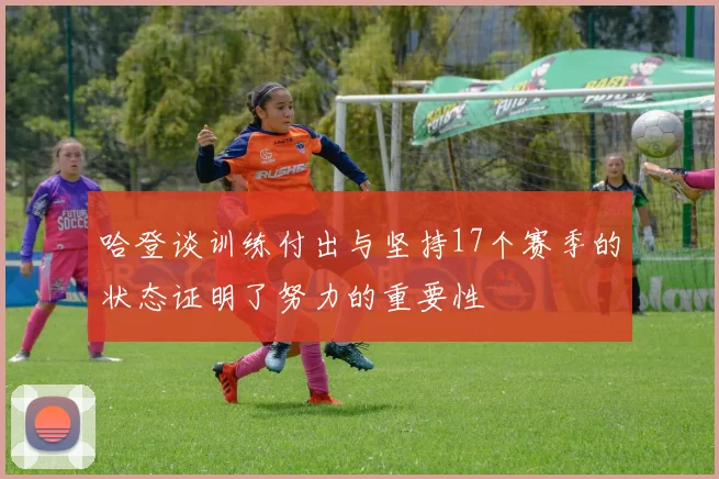 哈登谈训练付出与坚持17个赛季的状态证明了努力的重要性