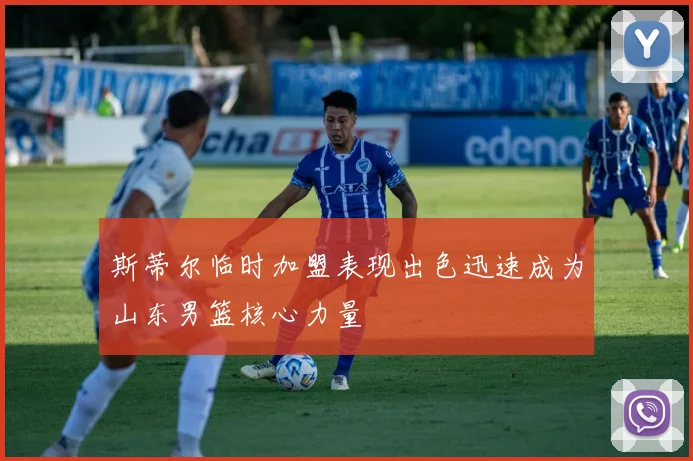 斯蒂尔临时加盟表现出色迅速成为山东男篮核心力量
