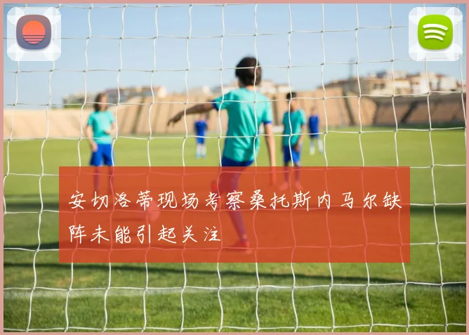 安切洛蒂现场考察桑托斯内马尔缺阵未能引起关注