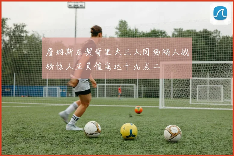 詹姆斯东契奇里夫三人同场湖人战绩惊人正负值高达十九点二