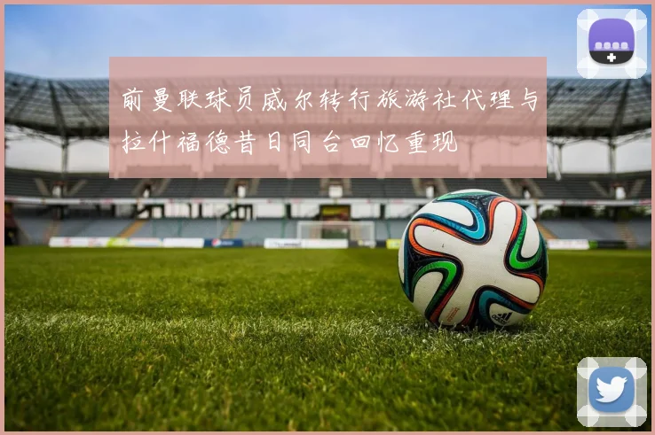 前曼联球员威尔转行旅游社代理与拉什福德昔日同台回忆重现