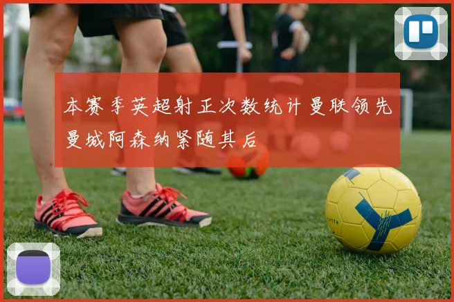 本赛季英超射正次数统计曼联领先曼城阿森纳紧随其后