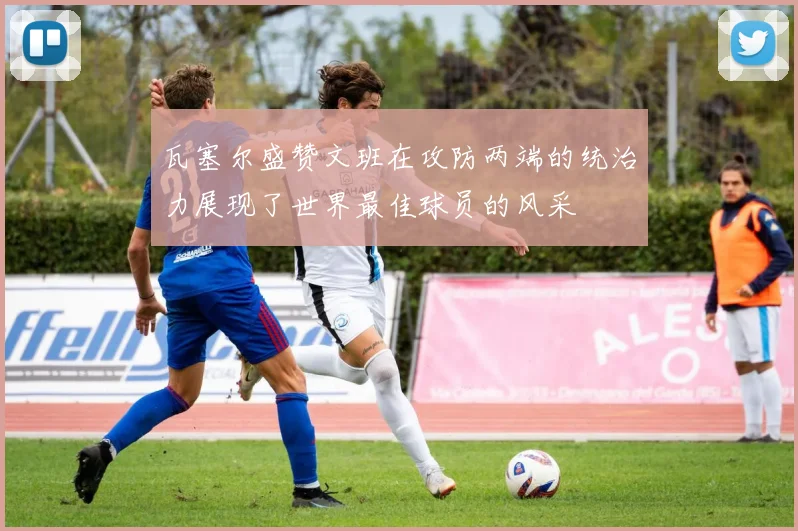 瓦塞尔盛赞文班在攻防两端的统治力展现了世界最佳球员的风采