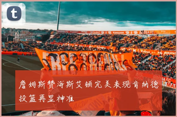 詹姆斯赞海斯艾顿完美表现肯纳德投篮再显神准